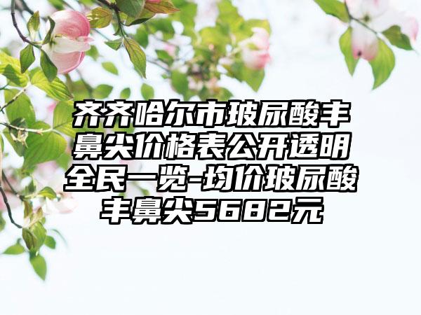 齐齐哈尔市玻尿酸丰鼻尖价格表公开透明全民一览-均价玻尿酸丰鼻尖5682元