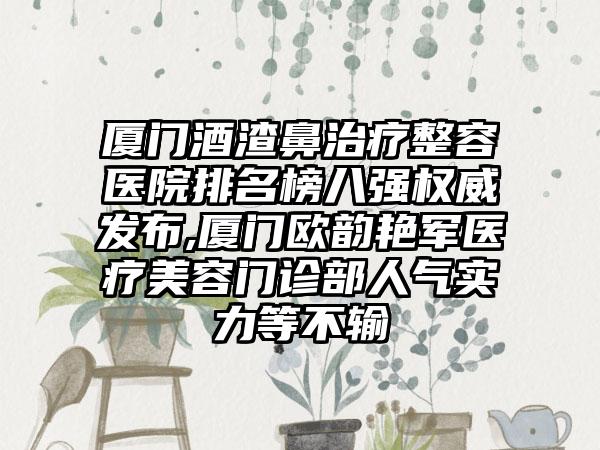 厦门酒渣鼻治疗整容医院排名榜八强权威发布,厦门欧韵艳军医疗美容门诊部人气实力等不输