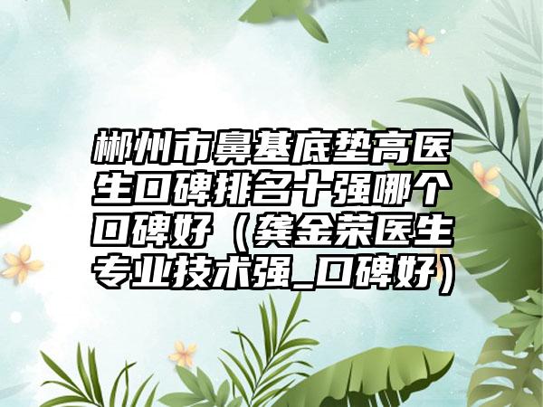 郴州市鼻基底垫高医生口碑排名十强哪个口碑好（龚金荣医生正规技术强_口碑好）