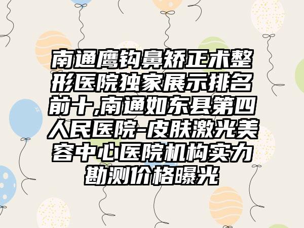 南通鹰钩鼻矫正术整形医院特殊展示排名前十,南通如东县第四人民医院-皮肤激光美容中心医院机构实力勘测价格曝光