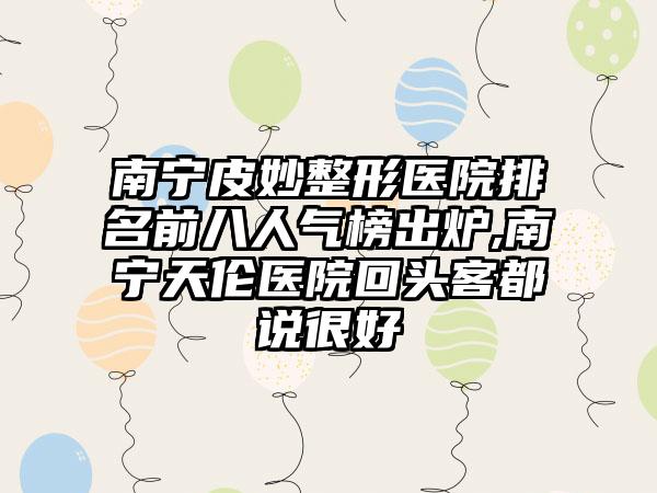 南宁皮妙整形医院排名前八人气榜出炉,南宁天伦医院回头客都说良好