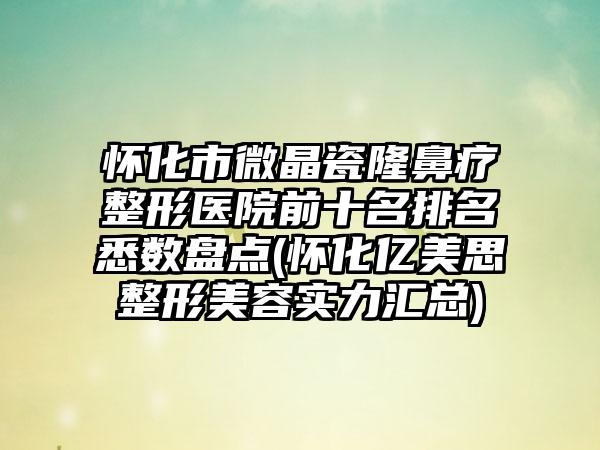 怀化市微晶瓷隆鼻疗整形医院前十名排名悉数盘点(怀化亿美思整形美容实力汇总)