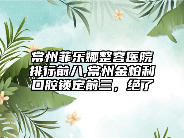 常州菲乐娜整容医院排行前八,常州金柏利口腔锁定前三，绝了