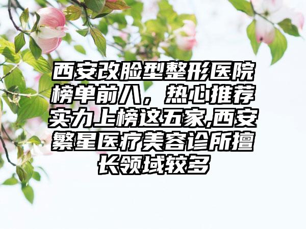 西安改脸型整形医院榜单前八，热心推荐实力上榜这五家,西安繁星医疗美容诊所擅长领域较多