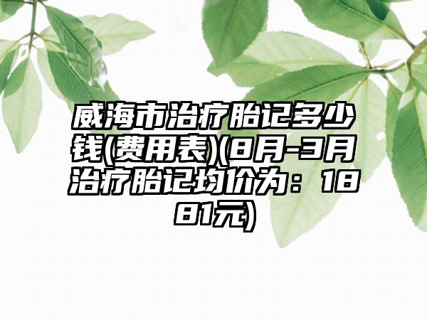 威海市治疗胎记多少钱(费用表)(8月-3月治疗胎记均价为：1881元)