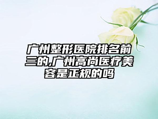 广州整形医院排名前三的,广州高尚医疗美容是正规的吗