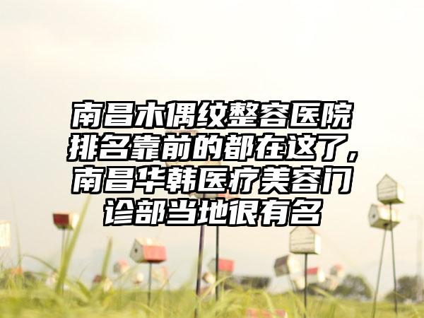 南昌木偶纹整容医院排名靠前的都在这了,南昌华韩医疗美容门诊部当地很有名