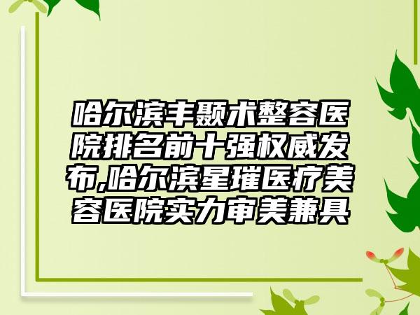 哈尔滨丰颞术整容医院排名前十强权威发布,哈尔滨星璀医疗美容医院实力审美兼具