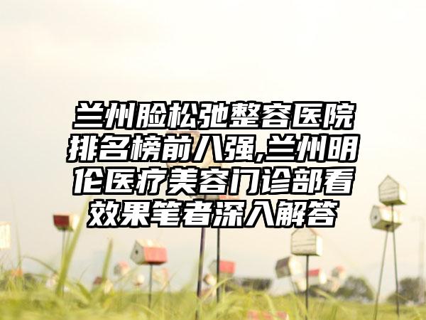 兰州脸松弛整容医院排名榜前八强,兰州明伦医疗美容门诊部看成果笔者深入解答