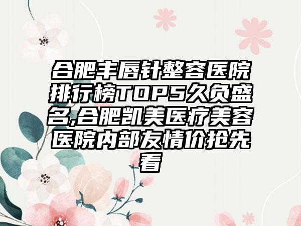 合肥丰唇针整容医院排行榜TOP5久负盛名,合肥凯美医疗美容医院内部友情价抢先看