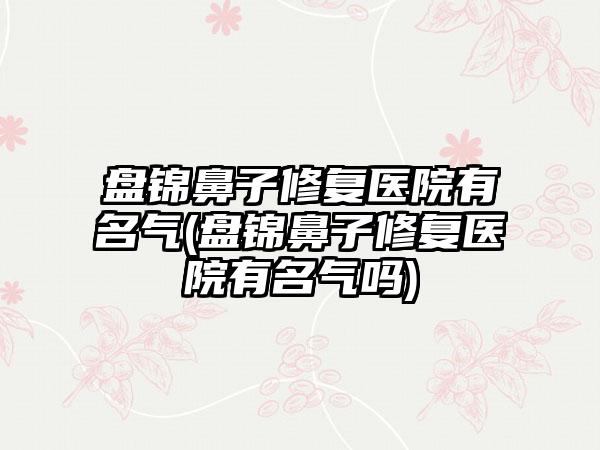 盘锦鼻子修复医院有名气(盘锦鼻子修复医院有名气吗)