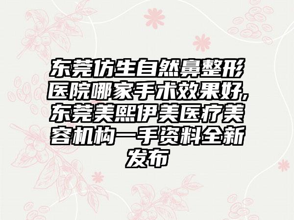 东莞仿生自然鼻整形医院哪家手术成果好,东莞美熙伊美医疗美容机构一手资料全新发布