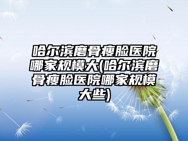 哈尔滨磨骨瘦脸医院哪家规模大(哈尔滨磨骨瘦脸医院哪家规模大些)