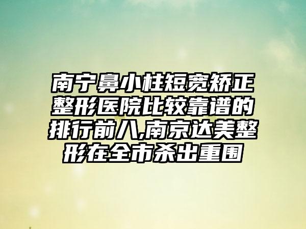 南宁鼻小柱短宽矫正整形医院比较靠谱的排行前八,南京达美整形在全市杀出重围