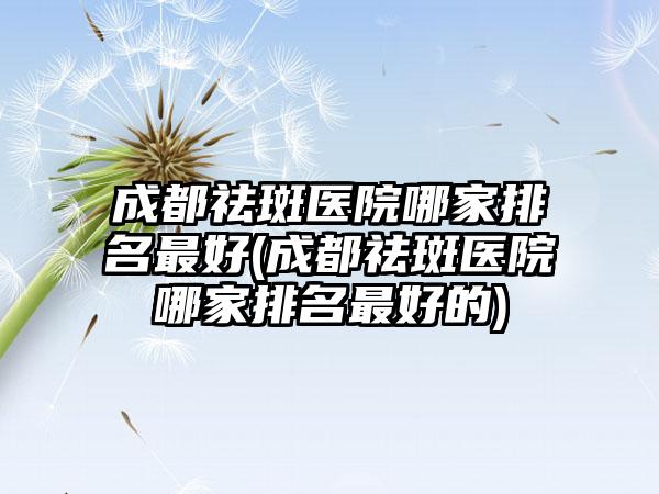 成都祛斑医院哪家排名较好(成都祛斑医院哪家排名较好的)