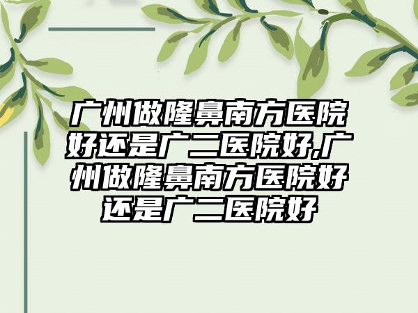 广州做隆鼻南方医院好还是广二医院好,广州做隆鼻南方医院好还是广二医院好