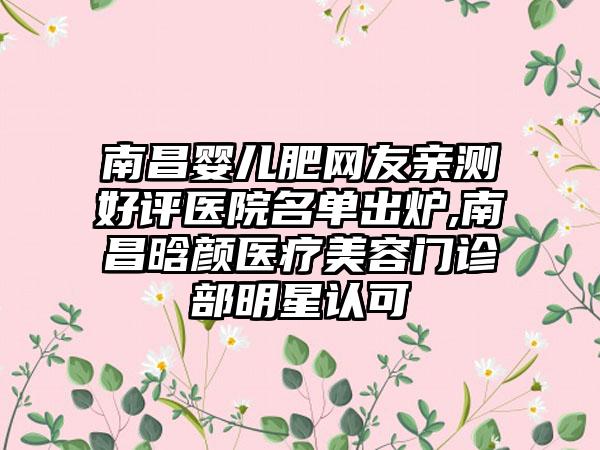 南昌婴儿肥网友亲测好评医院名单出炉,南昌晗颜医疗美容门诊部明星认可