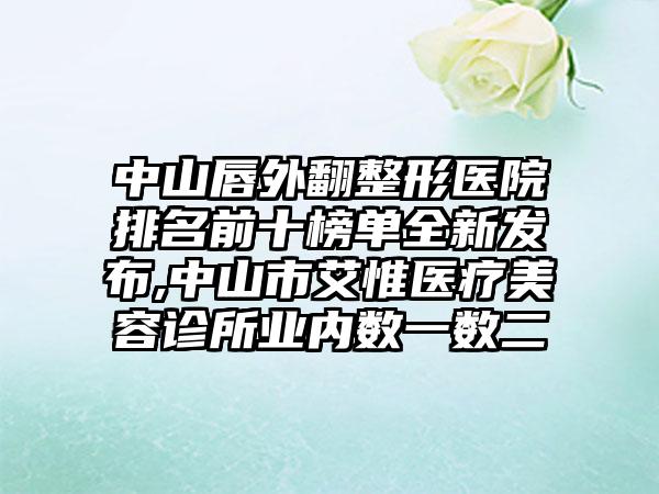 中山唇外翻整形医院排名前十榜单全新发布,中山市艾惟医疗美容诊所业内数一数二