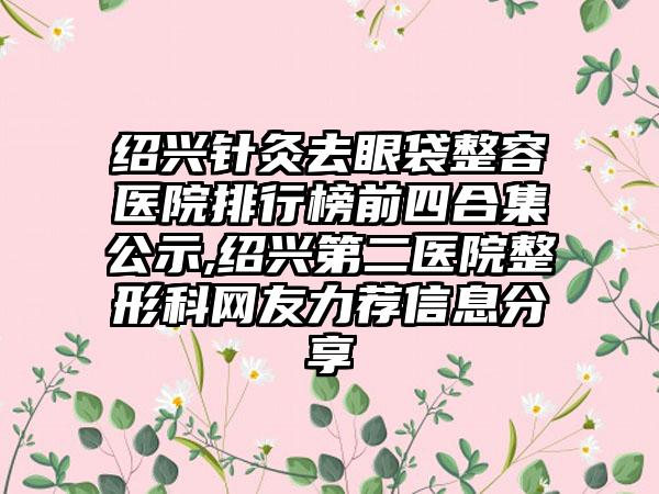 绍兴针灸去眼袋整容医院排行榜前四合集公示,绍兴第二医院整形科网友力荐信息分享