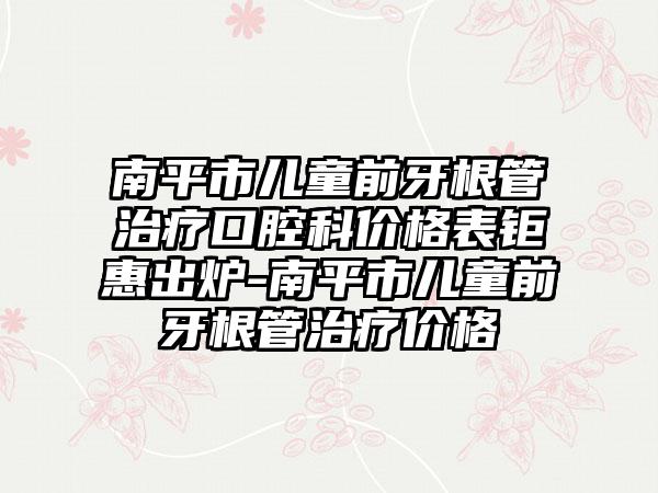 南平市儿童前牙根管治疗口腔科价格表钜惠出炉-南平市儿童前牙根管治疗价格