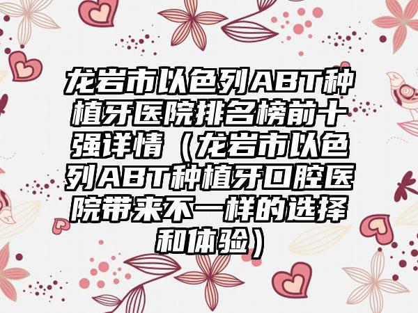 龙岩市以色列ABT种植牙医院排名榜前十强详情（龙岩市以色列ABT种植牙口腔医院带来不一样的选择和体验）