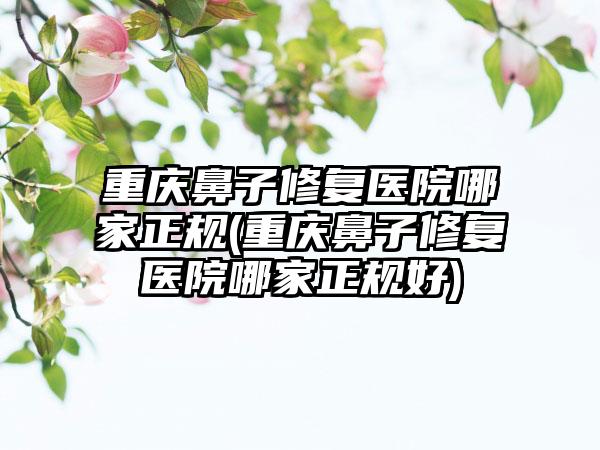 重庆鼻子修复医院哪家正规(重庆鼻子修复医院哪家正规好)