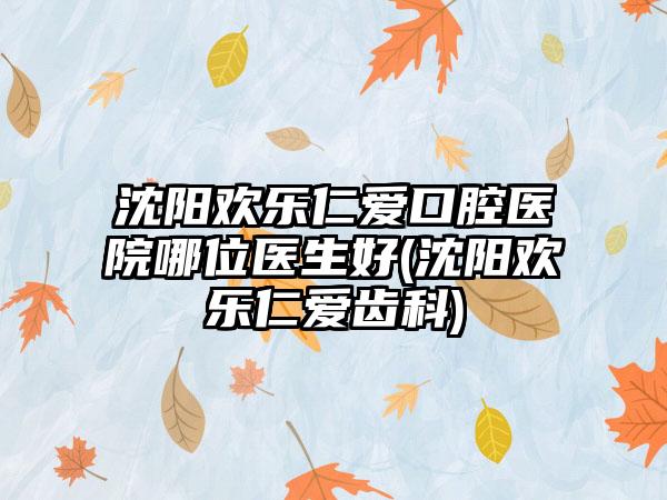 沈阳欢乐仁爱口腔医院哪位医生好(沈阳欢乐仁爱齿科)