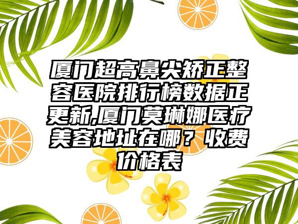 厦门超高鼻尖矫正整容医院排行榜数据正更新,厦门莫琳娜医疗美容地址在哪？收费价格表