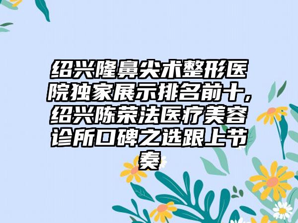 绍兴隆鼻尖术整形医院特殊展示排名前十,绍兴陈荣法医疗美容诊所口碑之选跟上节奏