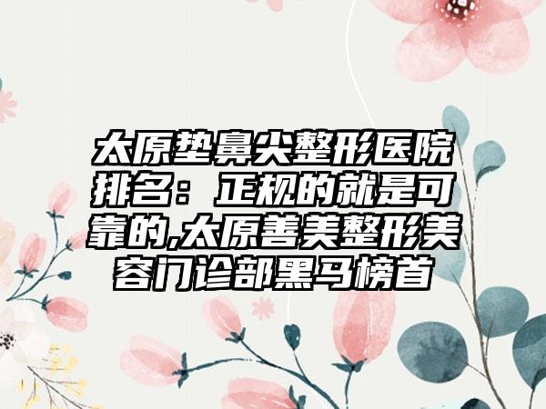 太原垫鼻尖整形医院排名：正规的就是可靠的,太原善美整形美容门诊部黑马榜首