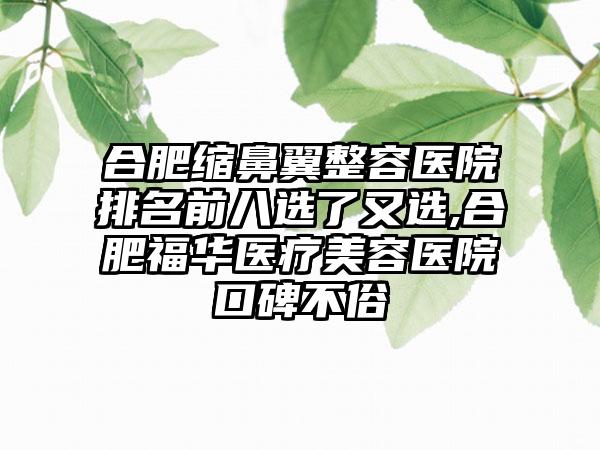 合肥缩鼻翼整容医院排名前八选了又选,合肥福华医疗美容医院口碑不俗