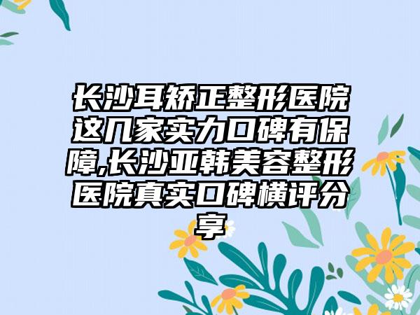 长沙耳矫正整形医院这几家实力口碑有保护,长沙亚韩美容整形医院真实口碑横评分享