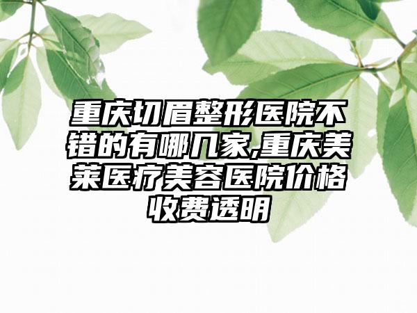 重庆切眉整形医院不错的有哪几家,重庆美莱医疗美容医院价格收费透明