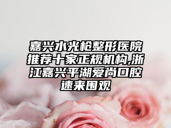 嘉兴水光枪整形医院推荐十家正规机构,浙江嘉兴平湖爱尚口腔速来围观