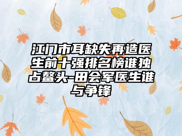 江门市耳缺失再造医生前十强排名榜谁独占鳌头-田会军医生谁与争锋