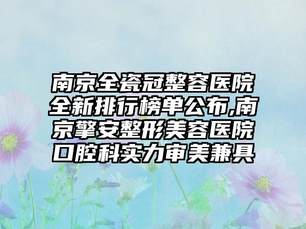 南京全瓷冠整容医院全新排行榜单公布,南京擎安整形美容医院口腔科实力审美兼具