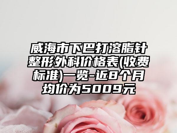 威海市下巴打溶脂针整形外科价格表(收费标准)一览-近8个月均价为5009元