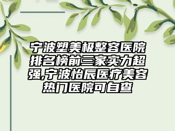 宁波塑美极整容医院排名榜前三家实力超强,宁波怡辰医疗美容热门医院可自查