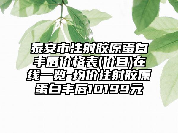 泰安市注射胶原蛋白丰唇价格表(价目)在线一览-均价注射胶原蛋白丰唇10199元