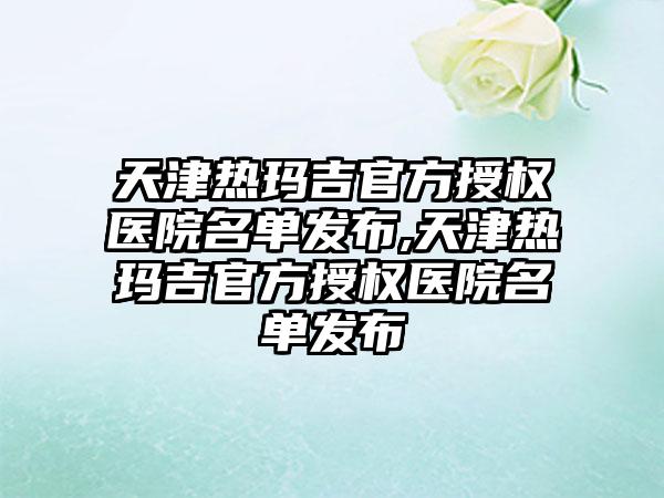 天津热玛吉官方授权医院名单发布,天津热玛吉官方授权医院名单发布