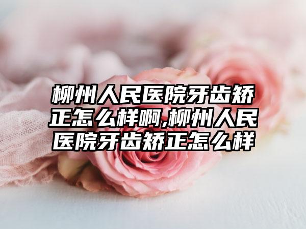 柳州人民医院牙齿矫正怎么样啊,柳州人民医院牙齿矫正怎么样