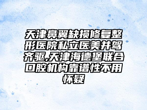 天津鼻翼缺损修复整形医院私立医美并驾齐驱,天津海德堡联合口腔机构靠谱性不用怀疑