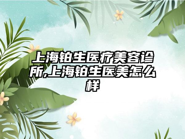 上海铂生医疗美容诊所,上海铂生医美怎么样