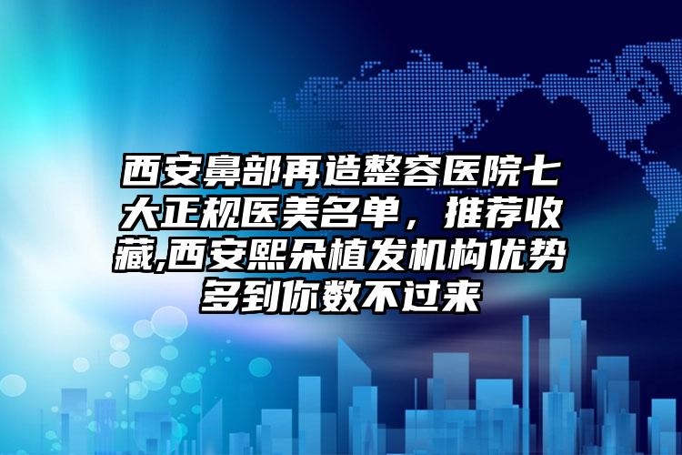 西安鼻部再造整容医院七大正规医美名单，推荐收藏,西安熙朵植发机构优势多到你数不过来