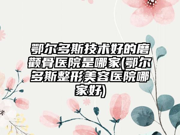 鄂尔多斯技术好的磨颧骨医院是哪家(鄂尔多斯整形美容医院哪家好)