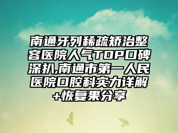 南通牙列稀疏矫治整容医院人气TOP口碑深扒,南通市第一人民医院口腔科实力详解+修复果分享