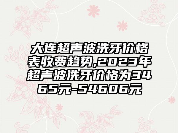 大连超声波洗牙价格表收费趋势,2023年超声波洗牙价格为3465元-54606元