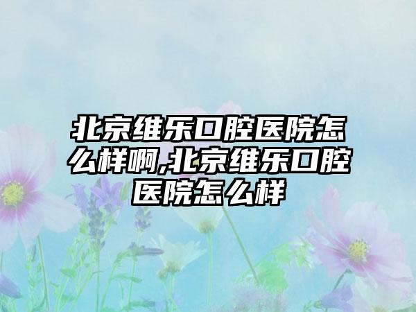 北京维乐口腔医院怎么样啊,北京维乐口腔医院怎么样