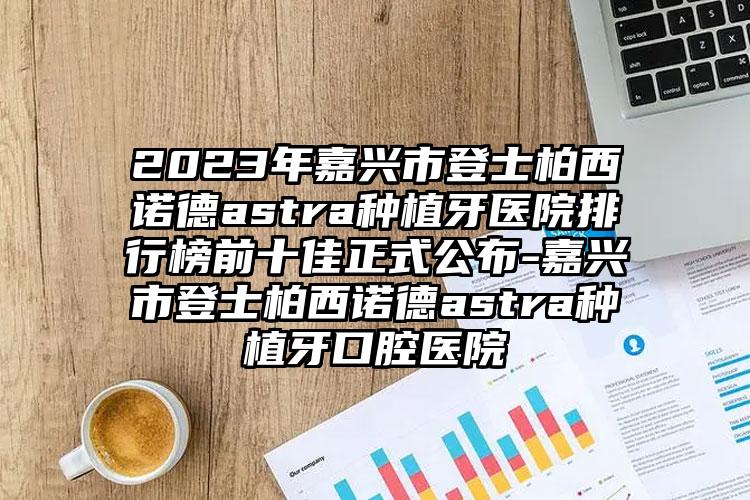 2023年嘉兴市登士柏西诺德astra种植牙医院排行榜前十佳正式公布-嘉兴市登士柏西诺德astra种植牙口腔医院