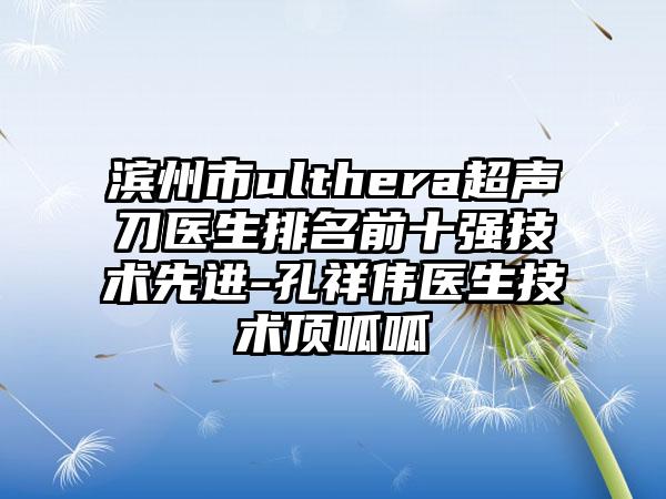 滨州市ulthera超声刀医生排名前十强技术较好-孔祥伟医生技术顶呱呱